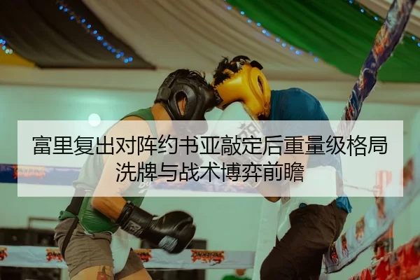 富里复出对阵约书亚敲定后重量级格局洗牌与战术博弈前瞻
